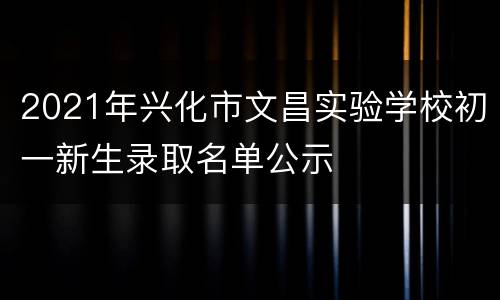 2021年兴化市文昌实验学校初一新生录取名单公示