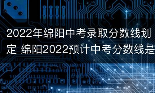 2022年绵阳中考录取分数线划定 绵阳2022预计中考分数线是多少