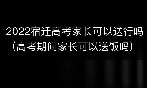 2022宿迁高考家长可以送行吗（高考期间家长可以送饭吗）