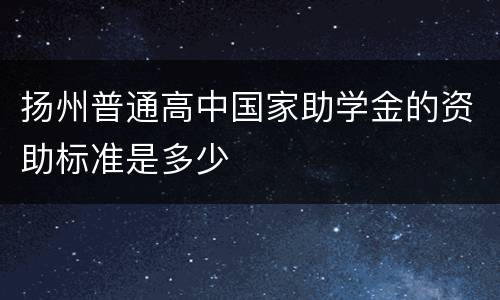 扬州普通高中国家助学金的资助标准是多少