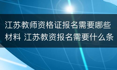 江苏教师资格证报名需要哪些材料 江苏教资报名需要什么条件