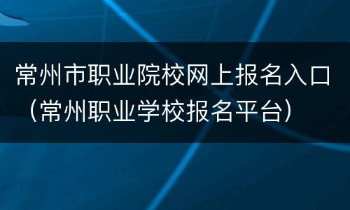 常州市职业院校网上报名入口（常州职业学校报名平台）