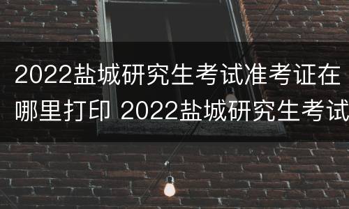 2022盐城研究生考试准考证在哪里打印 2022盐城研究生考试准考证在哪里打印啊