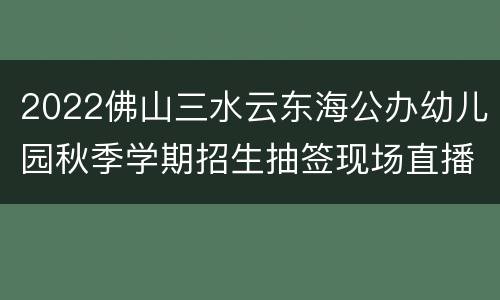 2022佛山三水云东海公办幼儿园秋季学期招生抽签现场直播入口