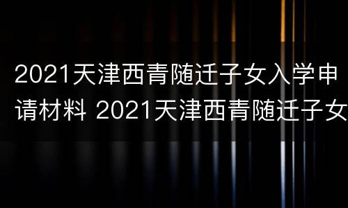 2021天津西青随迁子女入学申请材料 2021天津西青随迁子女入学申请材料表