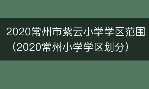 2020常州市紫云小学学区范围（2020常州小学学区划分）