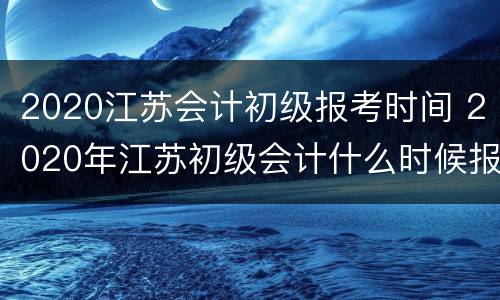 2020江苏会计初级报考时间 2020年江苏初级会计什么时候报名