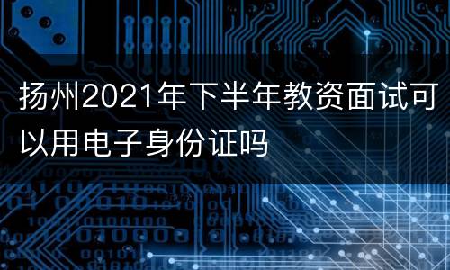 扬州2021年下半年教资面试可以用电子身份证吗