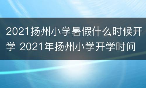 2021扬州小学暑假什么时候开学 2021年扬州小学开学时间