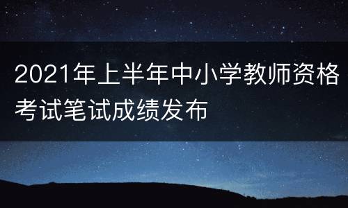 2021年上半年中小学教师资格考试笔试成绩发布