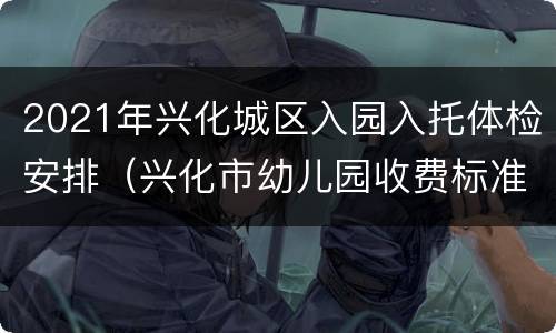 2021年兴化城区入园入托体检安排（兴化市幼儿园收费标准）