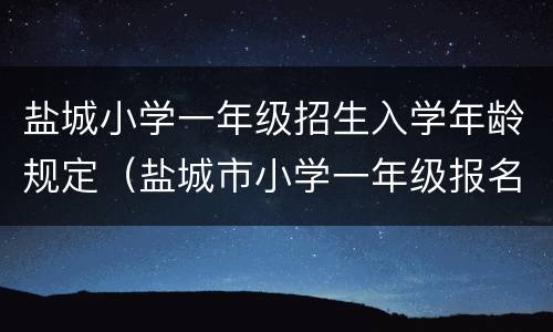 盐城小学一年级招生入学年龄规定（盐城市小学一年级报名时间）