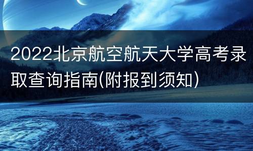 2022北京航空航天大学高考录取查询指南(附报到须知)