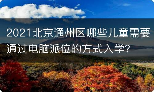 2021北京通州区哪些儿童需要通过电脑派位的方式入学？