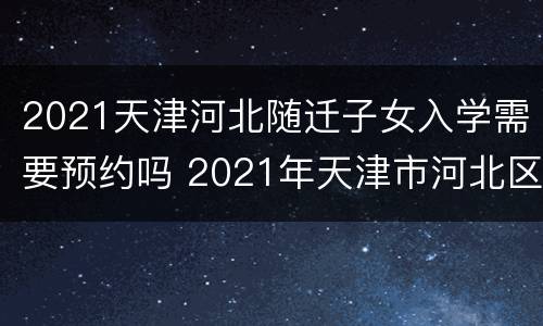 2021天津河北随迁子女入学需要预约吗 2021年天津市河北区小学入学政策