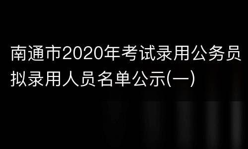 南通市2020年考试录用公务员拟录用人员名单公示(一)