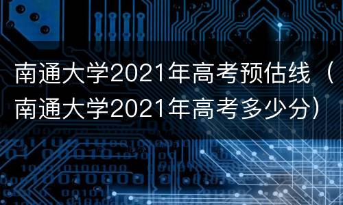 南通大学2021年高考预估线（南通大学2021年高考多少分）