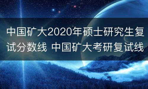 中国矿大2020年硕士研究生复试分数线 中国矿大考研复试线