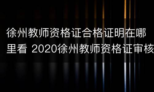 徐州教师资格证合格证明在哪里看 2020徐州教师资格证审核地点