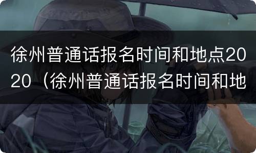 徐州普通话报名时间和地点2020（徐州普通话报名时间和地点2021）