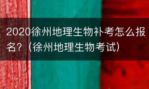 2020徐州地理生物补考怎么报名?（徐州地理生物考试）