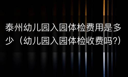 泰州幼儿园入园体检费用是多少（幼儿园入园体检收费吗?）