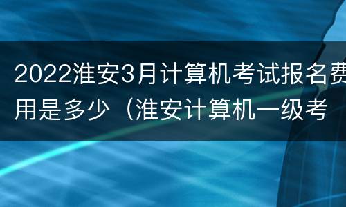 2022淮安3月计算机考试报名费用是多少（淮安计算机一级考试报名入口）