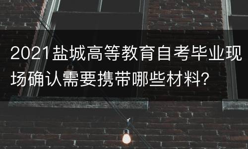 2021盐城高等教育自考毕业现场确认需要携带哪些材料？