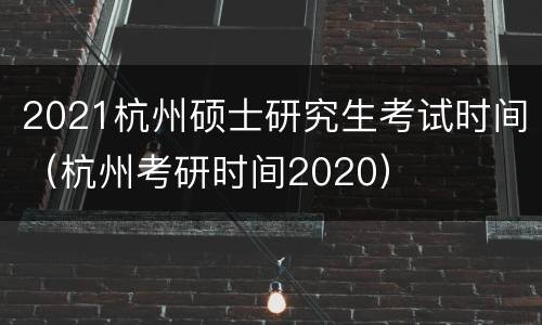 2021杭州硕士研究生考试时间（杭州考研时间2020）