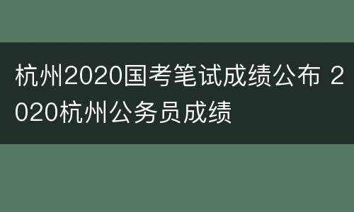 杭州2020国考笔试成绩公布 2020杭州公务员成绩