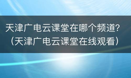 天津广电云课堂在哪个频道？（天津广电云课堂在线观看）