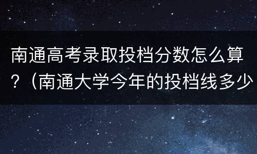 南通高考录取投档分数怎么算?（南通大学今年的投档线多少）