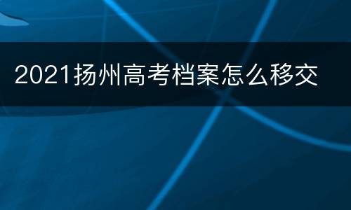 2021扬州高考档案怎么移交