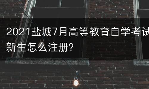 2021盐城7月高等教育自学考试新生怎么注册？