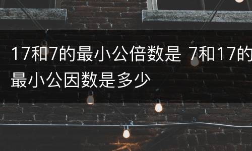 17和7的最小公倍数是 7和17的最小公因数是多少