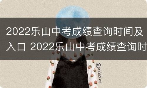 2022乐山中考成绩查询时间及入口 2022乐山中考成绩查询时间及入口公布