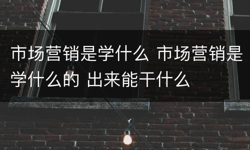 市场营销是学什么 市场营销是学什么的 出来能干什么