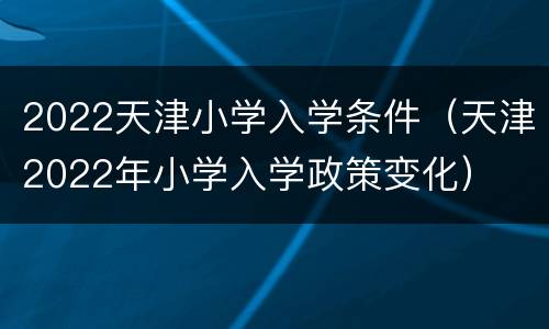 2022天津小学入学条件（天津2022年小学入学政策变化）