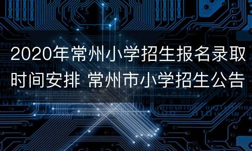 2020年常州小学招生报名录取时间安排 常州市小学招生公告