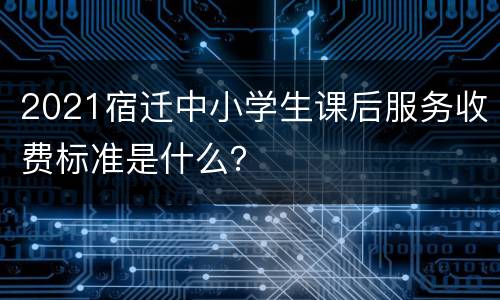 2021宿迁中小学生课后服务收费标准是什么？