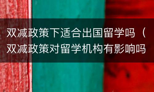 双减政策下适合出国留学吗（双减政策对留学机构有影响吗）