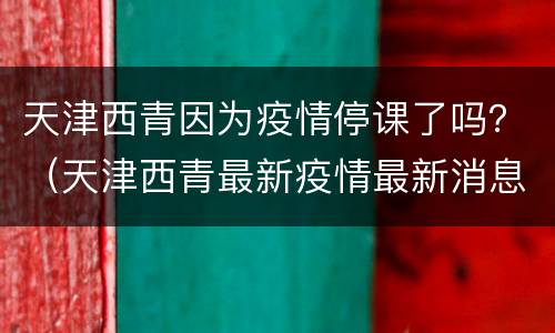 天津西青因为疫情停课了吗？（天津西青最新疫情最新消息）