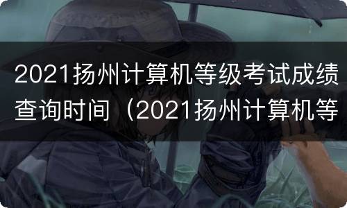 2021扬州计算机等级考试成绩查询时间（2021扬州计算机等级考试成绩查询时间是多少）