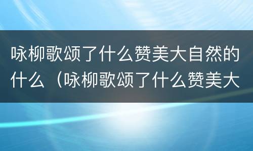 咏柳歌颂了什么赞美大自然的什么（咏柳歌颂了什么赞美大自然的什么诗）