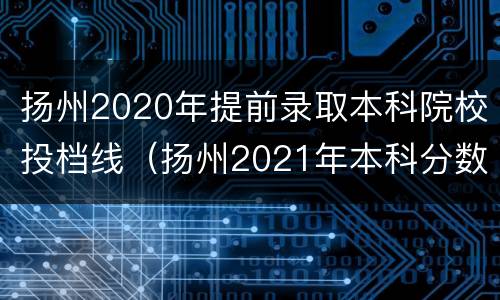 扬州2020年提前录取本科院校投档线（扬州2021年本科分数线是多少）