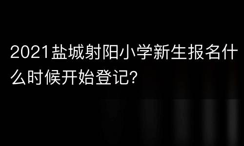 2021盐城射阳小学新生报名什么时候开始登记？