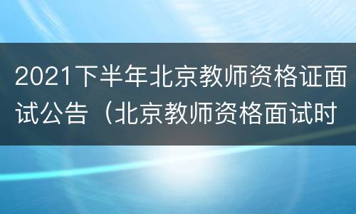 2021下半年北京教师资格证面试公告（北京教师资格面试时间2021）