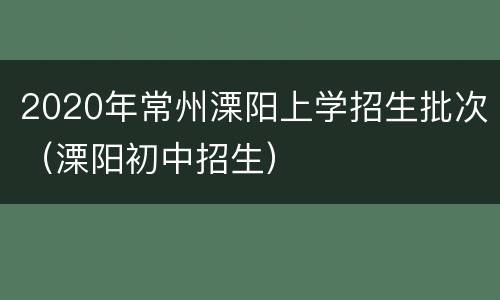 2020年常州溧阳上学招生批次（溧阳初中招生）