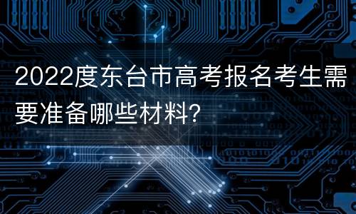 2022度东台市高考报名考生需要准备哪些材料？