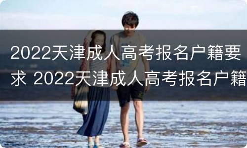 2022天津成人高考报名户籍要求 2022天津成人高考报名户籍要求怎么填